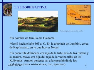 1. EL BODHISATTIVA Su nombre de familia era Gautama. Nació hacia el año 563 a. C. En la arboleda de Lumbini, cerca de Kapilavastu, en lo que hoy es Nepal. Su padre Shuddhôdana era rajá de la tribu aria de los Shâkia y su madre, Mâyâ, era hija del rajá de la vecina tribu de los Koliyanos. Ambos pertenecían a la casta hindú de los Kshatriya (casta aristocrática, real, guerrera) Ruinas del palacio donde nació en Lumbini Marian Calvo 2007 