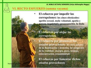EL NOBLE OCTUPLE SENDERO (Ariya Atthangika Magga) VI. RECTO ESFUERZO (samma vayama)  El esfuerzo por impedir las corrupciones:  los cinco obstáculos: apetito sexual, mala voluntad, apatía y pereza, inquietud y preocupación, la duda escéptica. El esfuerzo por alejar las corrupciones. El esfuerzo por promover los estados provechosos:  los siete actores de la iluminación ( atención, investigación de la realidad, energía, gozo, sosiego, concentración, ecuanimidad) El esfuerzo por fomentar dichos estados provechosos Marian Calvo 2007 