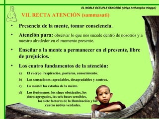 EL NOBLE OCTUPLE SENDERO (Ariya Atthangika Magga) VII. RECTA ATENCIÓN (sammasati)  Presencia de la mente, tomar consciencia. Atención pura:  observar lo que nos sucede dentro de nosotros y a nuestro alrededor en el momento presente. Enseñar a la mente a permanecer en el presente, libre de prejuicios. Los cuatro fundamentos de la atención: El cuerpo: respiración, posturas, conocimiento. Las sensaciones: agradables, desagradables y neutras. La mente: los estados de la mente. Los fenómenos: los cinco obstáculos, los  cinco agregados, las seis bases sensibles,  los siete factores de la Iluminación y las  cuatro nobles verdades. Marian Calvo 2007 