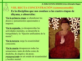 EL NOBLE OCTUPLE SENDERO (Ariya Atthangika Magga) VIII. RECTA CONCENTRACIÓN (sammasamadhi)  E n la primera etapa   se abandonan los deseos y pensamientos   apasionados e impuros . E n la segunda,   ya desaparecidas las actividades mentales, se desarrolla la tranquilidad y la  “ fijación unificadora de la mente ”. E n la tercera   surge la ecuanimidad consciente . E n la cuarta   desaparecen todas las sensaciones, tanto de dicha como de desdicha, de alegría y de pesar, permaneciendo en un estado de ecuanimidad y lucidez mental. E s la disciplina que nos conduce a las cuatro etapas de dhyana, o absorción : Marian Calvo 2007 