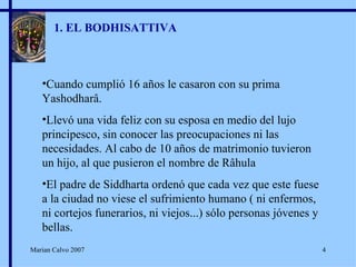1. EL BODHISATTIVA Cuando cumplió 16 años le casaron con su prima Yashodharâ. Llevó una vida feliz con su esposa en medio del lujo principesco, sin conocer las preocupaciones ni las necesidades. Al cabo de 10 años de matrimonio tuvieron un hijo, al que pusieron el nombre de Râhula El padre de Siddharta ordenó que cada vez que este fuese a la ciudad no viese el sufrimiento humano ( ni enfermos, ni cortejos funerarios, ni viejos...) sólo personas jóvenes y bellas. Marian Calvo 2007 