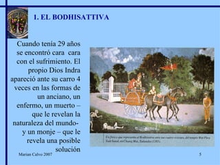 1. EL BODHISATTIVA Cuando tenía 29 años se encontró cara  cara con el sufrimiento. El propio Dios Indra apareció ante su carro 4 veces en las formas de un anciano, un enfermo, un muerto – que le revelan la naturaleza del mundo-  y un monje – que le revela una posible solución Marian Calvo 2007 