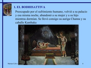 1. EL BODHISATTIVA Preocupado por el sufrimiento humano, volvió a su palacio y esa misma noche, abandonó a su mujer y a su hijo mientras dormían. Se llevó consigo su auriga Channa y su caballo Kanthaka Marian Calvo 2007 