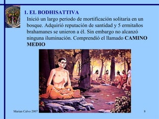 1. EL BODHISATTIVA Inició un largo periodo de mortificación solitaria en un bosque. Adquirió reputación de santidad y 5 ermitaños brahamanes se unieron a él. Sin embargo no alcanzó ninguna iluminación. Comprendió el llamado  CAMINO MEDIO Marian Calvo 2007 