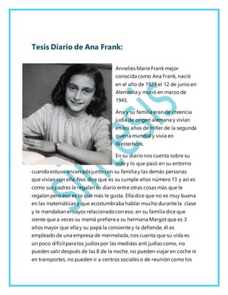 Tesis Diario de Ana Frank:
Annelies Marie Frank mejor
conocida como Ana Frank, nació
en el año de 1929 el 12 de junioen
Alemania y murió en marzo de
1945.
Ana y su familia eran de creencia
judía de origen alemana y vivían
en los años de Hitler de la segunda
guerra mundial y vivía en
Westerbork.
En su diario nos cuenta sobre su
vida y lo que pasó en su entorno
cuandoestuvo encerrada junto con su familia y las demás personas
que vivían con ella. Nos dice que es su cumple años número 13 y así es
como sus padres le regalan su diario entre otras cosas más que le
regalan pero eso es lo que más le gusta. Ella dice que no es muy buena
en las matemáticas y que acostumbraba hablar mucho durante la clase
y le mandaban ensayos relacionado con eso, en su familia dice que
siente que a veces su mamá prefiere a su hermana Margot que es 3
años mayor que ella y su papá la consiente y la defiende, él es
empleado de una empresa de mermelada, nos cuenta que su vida es
un poco difícil para los judíos por las medidas anti judías como, no
pueden salir después de las 8 de la noche, no pueden viajar en coche ni
en transportes, no pueden ir a centros sociales o de reunión como los
 