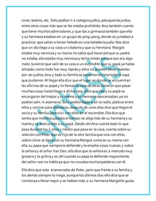 cines, teatros, etc. Solo podían ir a colegios judíos, peluquerías judías,
entre otras cosas más que se les estaba prohibido. Ana también cuenta
que tiene muchos admiradores, y que iba a gimnasia también que ella
y su hermana estaban en un grupo de ping-pong, donde se juntaban a
practicar, que salían a tomar helado en una heladería judía. Nos dice
que un día llego a su casa un citatorio y que su hermana Margot
estaba muy nerviosa y su mama no sabía qué hacer porque su padre
no estaba, ella estaba muy nerviosa y tenía miedo porque eso era algo
malo, tuvieron que salir de su casa a un escondite que su papá ya había
alistado, como todo fue muy rápido y ellos no pueden llevar maletas
por ser judíos, Ana y toda su familia se pusieron encima toda la ropa
que pudieron. Al llegar ella dice que el lugar es donde se encuentran
las oficinas de su papá y lo llaman la casa de atrás tuvieron que pasar
muchas cosas hasta llegar a dicha casa. Dice que ella y su papá se
encargaron de limpiar y su mamá y su hermana descansaban, ya no
podían salir, ni asomarse. Solo podían bajar a oír la radio, platicar entre
ellos y cocinar para distraerse, después de unos días dice que llegan el
socio y su familia para vivir con ellos en el escondite. Ella dice que
sentía que mientras pasaba el tiempo se aleja más de su hermana y su
mamá y se acerca más a su papá. Desde ahí Ana cuenta todo lo que
pasa durante los 2 años y medio que pasa en la casa, cuenta sobre su
relación con Peter que es hijo de la otra familia que vive con ellos,
sobre cómo se lleva con su hermana Margot, como es su mama con
ella, su papa que siempre la defiende y le enseña cosas nuevas, y sobre
la señora y el señor Van Dan, ella dice que la señora es a menudo muy
grosera y la gritica y es ahí cuando su papa la defiende mayormente,
del señor casi no habla ya que no cruzaba muchas palabras con él.
Ella dice que esta enamoradas de Peter, pero que frente a su familia y
los demás siempre lo niega, aunque los últimos días ella dice que se
comienza a llevar mejor y se hablan más, a su hermana Margotle gusta
 