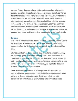también Peter y dice que ella no está muy interesada en él y que le
gustaría que ella y Ana se lleven mejor pero Ana no tiene la confianza
de contarle nada porque siempre han sido alejadas. Los últimos meses
no escribe mucho en su diario pues ella dice que no le pasa nada
interesante más que peleas y conflictos. A lo último ella dice “cuando
se fijan tanto en mí, primero me pongo arisca, luego triste y al final
termino volviendomi corazón, con el lado malo así afuera y el bueno
hacia a dentro, buscandosiempre la manera de ser como de verdadme
gustaría ser y como podría ser… si no hubiera otra gente en el mundo.
Síntesis:
Este libroes un diarioíntimo de una chica de 13 años de creencia judía,
fue escrito por Ana Frank entre 1942 y 1944 antes de su captura y
muerte en el centro de integración nací donde fue llevada y murió de
tifus.
Ella nos cuenta en su diario más de su vida y el encierro como vivió y
los conflictos que sufrió con su familia y con la otra familia que vivía
con ella en la casa de atrás, su familia era de 4 personas, su madre, su
padre que fue el únicosobre viviente, su hermana Margoty ella, la otra
familia eran 3 la señora y el señor Van Dan, y su hijo Peter de quien
Ana nos cuenta que está enamorada.
Tiene muchos conflictos con su madre porque ella prefiere a su
hermana Margot, su padre siempre la defendía, aunque algunas veces
también le daba la espalda porque decían que ella era la más
peleonera, la berrinchuda, la que nunca se calla entre otras cosas.
 