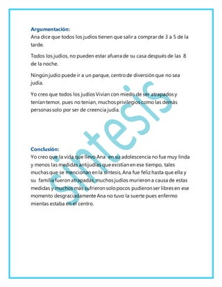 Argumentación:
Ana dice que todos los judíos tienen que salir a comprar de 3 a 5 de la
tarde.
Todos los judíos, no pueden estar afuera de su casa después de las 8
de la noche.
Ningún judío puede ir a un parque, centro de diversión que no sea
judía.
Yo creo que todos los judíos Vivian con miedo de ser atrapados y
tenían temor, pues no tenían, muchos privilegios como las demás
personas solo por ser de creencia judía.
Conclusión:
Yo creo que la vida que llevo Ana en su adolescencia no fue muy linda
y menos las medidas antijudías que existían en ese tiempo, tales
muchas que se mencionan en la síntesis, Ana fue feliz hasta que ella y
su familia fueron atrapadas, muchos judíos murieron a causa de estas
medidas y muchos más sufrieron solo pocos pudieron ser libres en ese
momento desgraciadamente Ana no tuvo la suerte pues enfermo
mientas estaba en el centro.
 