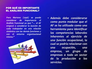 POR QUÉ ES IMPORTANTE
EL ANÁLISIS FUNCIONAL?
Para Mertens (1996) se puede
considerar de importancia el
Análisis Funcional ya que “… el AF
empezó a considerar la función de
cada trabajador en una relación
sistémica con las demás funciones y
con el entorno organizacional
mismo.”

• Además debe considerarse
como punto medular que el
AF se ha utilizado como una
herramienta para identificar
las competencias laborales
inherentes al ejercicio de
una función ocupacional, la
cual se podría relacionar con
una
ocupación,
una
empresa, un grupo de
empresas o todo un sector
de la producción o los
servicios.

 