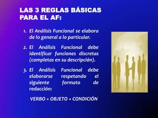 LAS 3 REGLAS BÁSICAS
PARA EL AF:
1. El Análisis Funcional se elabora
de lo general a lo particular.
2. El Análisis Funcional debe
identificar funciones discretas
(completas en su descripción).
3. El Análisis
elaborarse
siguiente
redacción:

Funcional debe
respetando
el
formato
de

VERBO + OBJETO + CONDICIÓN

 