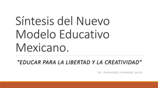 Síntesis del Nuevo
Modelo Educativo
Mexicano.
“EDUCAR PARA LA LIBERTAD Y LA CREATIVIDAD”
DR. RAYMUNDO CARMONA JASSO.
 