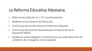 La Reforma Educativa Mexicana.
1. Reformó los Artículos 3° y 73° constitucionales.
2. Modificó la Ley General de Educación.
3. Creó la Ley General de Servicio Profesional Docente.
4. Creó la Ley del Instituto Nacional para la Evaluación de la
Educación (INEE).
5. Estableció como obligación constitucional que esta educación de
calidad ha de conjugarse con la equidad.
 