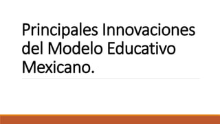 Principales Innovaciones
del Modelo Educativo
Mexicano.
 