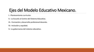 Ejes del Modelo Educativo Mexicano.
I.- Planteamiento curricular.
II.- La Escuela al Centro del Sistema Educativo.
III.- Formación y desarrollo profesional docente.
IV.- Inclusión y equidad.
V.- La gobernanza del sistema educativo.
 