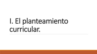 I. El planteamiento
curricular.
 