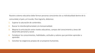 Nuestro sistema educativo debe formar personas conscientes de su individualidad dentro de la
comunidad, el país y el mundo. Para lograrlo, debemos:
1. Superar la saturación de contenidos.
2. Buscar la interdisciplinariedad y la transversalidad.
3. Mejorar la articulación entre niveles educativos, campos del conocimiento y áreas del
desarrollo personal y social.
4. Fortalecer los conocimientos, habilidades, actitudes y valores que permitan aprender a
aprender.
5. Conciliar las exigencias propias de un proyecto humanista.
 