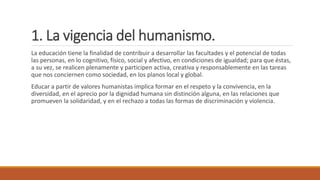 1. La vigencia del humanismo.
La educación tiene la finalidad de contribuir a desarrollar las facultades y el potencial de todas
las personas, en lo cognitivo, físico, social y afectivo, en condiciones de igualdad; para que éstas,
a su vez, se realicen plenamente y participen activa, creativa y responsablemente en las tareas
que nos conciernen como sociedad, en los planos local y global.
Educar a partir de valores humanistas implica formar en el respeto y la convivencia, en la
diversidad, en el aprecio por la dignidad humana sin distinción alguna, en las relaciones que
promueven la solidaridad, y en el rechazo a todas las formas de discriminación y violencia.
 