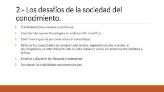 2.- Los desafíos de la sociedad del
conocimiento.
1. Transformaciones veloces y continuas.
2. Inserción de nuevas tecnologías en el desarrollo científico.
3. Contribuir a que las personas amen el aprendizaje.
4. Reforzar las capacidades de comprensión lectora, expresión escrita y verbal, el
plurilingüismo, el entendimiento del mundo natural y social, el razonamiento analítico y
crítico.
5. Enseñar a discernir lo relevante y pertinente.
6. Fortalecer las habilidades socioemocionales.
 