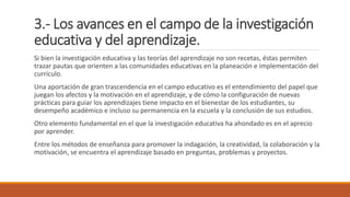 3.- Los avances en el campo de la investigación
educativa y del aprendizaje.
Si bien la investigación educativa y las teorías del aprendizaje no son recetas, éstas permiten
trazar pautas que orienten a las comunidades educativas en la planeación e implementación del
currículo.
Una aportación de gran trascendencia en el campo educativo es el entendimiento del papel que
juegan los afectos y la motivación en el aprendizaje, y de cómo la configuración de nuevas
prácticas para guiar los aprendizajes tiene impacto en el bienestar de los estudiantes, su
desempeño académico e incluso su permanencia en la escuela y la conclusión de sus estudios.
Otro elemento fundamental en el que la investigación educativa ha ahondado es en el aprecio
por aprender.
Entre los métodos de enseñanza para promover la indagación, la creatividad, la colaboración y la
motivación, se encuentra el aprendizaje basado en preguntas, problemas y proyectos.
 