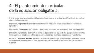 4.- El planteamiento curricular
de la educación obligatoria.
A lo largo de toda la educación obligatoria, el currículo se orienta a la edificación de los cuatro
pilares de la educación.
El primero, “aprender a conocer” estrechamente vinculado con la capacidad de “aprender a
aprender”.
El segundo, “aprender a ser” implica conocerse a sí mismo, ser autónomo, libre y responsable.
El tercero, “aprender a convivir” consiste en desarrollar las capacidades que posibilitan a niñas,
niños y jóvenes establecer estilos de convivencia sanos, pacíficos, respetuosos y solidarios.
El cuarto, “Aprender a hacer” es la articulación de aprendizajes que guíen procedimientos para
la solución de problemas de la vida, desde la educación preescolar hasta la educación media
superior.
 