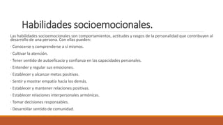 Habilidades socioemocionales.
Las habilidades socioemocionales son comportamientos, actitudes y rasgos de la personalidad que contribuyen al
desarrollo de una persona. Con ellas pueden:
· Conocerse y comprenderse a sí mismos.
· Cultivar la atención.
· Tener sentido de autoeficacia y confianza en las capacidades personales.
· Entender y regular sus emociones.
· Establecer y alcanzar metas positivas.
· Sentir y mostrar empatía hacia los demás.
· Establecer y mantener relaciones positivas.
· Establecer relaciones interpersonales armónicas.
· Tomar decisiones responsables.
· Desarrollar sentido de comunidad.
 