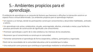 5.- Ambientes propicios para el
aprendizaje.
El ambiente de aprendizaje es un conjunto de factores que favorecen o dificultan la interacción social en un
espacio físico o virtual determinado. Los ambientes propicios para el aprendizaje implican:
 Un espacio y un tiempo, donde los participantes construyen conocimientos y desarrollan habilidades, actitudes
y valores.
 Un aprendizaje más activo, colaborativo, situado, autorregulado, afectivo, orientado a metas y que facilite los
procesos personales de construcción de significado y de conocimiento.
 Promover aprendizajes a partir de la vida cotidiana y los intereses de los estudiantes.
 Reconocer que el conocimiento se construye en comunidad.
 Fomentar activamente el aprendizaje de forma cooperativa, solidaria, participativa y organizada.
Partir de las necesidades de la comunidad educativa y de la sociedad que la rodea.
 Una evaluación como proceso que contribuya al aprendizaje mediante la retroalimentación.
 