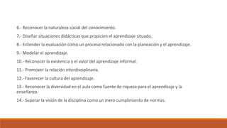 6.- Reconocer la naturaleza social del conocimiento.
7.- Diseñar situaciones didácticas que propicien el aprendizaje situado.
8.- Entender la evaluación como un proceso relacionado con la planeación y el aprendizaje.
9.- Modelar el aprendizaje.
10.- Reconocer la existencia y el valor del aprendizaje informal.
11.- Promover la relación interdisciplinaria.
12.- Favorecer la cultura del aprendizaje.
13.- Reconocer la diversidad en el aula como fuente de riqueza para el aprendizaje y la
enseñanza.
14.- Superar la visión de la disciplina como un mero cumplimiento de normas.
 