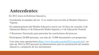 Antecedentes:
En 2012 inicia la Reforma Educativa.
•Atendiendo al mandato del art. 12 se realizó una revisión al Modelo Educativo
Vigente.
•El replanteamiento del Modelo Educativo inició con 18 foros de consulta: 6 de
Educación Básica, 6 de Educación Media Superior y 6 de Educación Normal.
•3 Reuniones Nacionales para presentar las conclusiones del proceso.
•Participaron 28,000 personas, con más de 15,000 documentos con propuestas.
Con estas estas aportaciones (http://www.forosdeconsulta2014.sep.gob.mx) , en
julio de 2016 la SEP presentó un planteamiento para la actualización del modelo
educativo, compuesto de tres documentos:
 