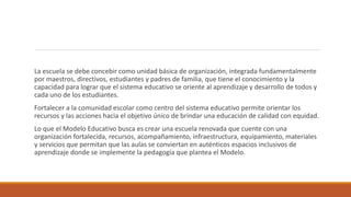 La escuela se debe concebir como unidad básica de organización, integrada fundamentalmente
por maestros, directivos, estudiantes y padres de familia, que tiene el conocimiento y la
capacidad para lograr que el sistema educativo se oriente al aprendizaje y desarrollo de todos y
cada uno de los estudiantes.
Fortalecer a la comunidad escolar como centro del sistema educativo permite orientar los
recursos y las acciones hacia el objetivo único de brindar una educación de calidad con equidad.
Lo que el Modelo Educativo busca es crear una escuela renovada que cuente con una
organización fortalecida, recursos, acompañamiento, infraestructura, equipamiento, materiales
y servicios que permitan que las aulas se conviertan en auténticos espacios inclusivos de
aprendizaje donde se implemente la pedagogía que plantea el Modelo.
 