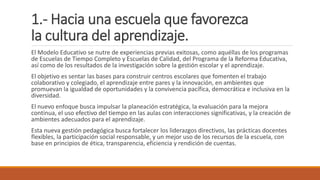 1.- Hacia una escuela que favorezca
la cultura del aprendizaje.
El Modelo Educativo se nutre de experiencias previas exitosas, como aquéllas de los programas
de Escuelas de Tiempo Completo y Escuelas de Calidad, del Programa de la Reforma Educativa,
así como de los resultados de la investigación sobre la gestión escolar y el aprendizaje.
El objetivo es sentar las bases para construir centros escolares que fomenten el trabajo
colaborativo y colegiado, el aprendizaje entre pares y la innovación, en ambientes que
promuevan la igualdad de oportunidades y la convivencia pacífica, democrática e inclusiva en la
diversidad.
El nuevo enfoque busca impulsar la planeación estratégica, la evaluación para la mejora
continua, el uso efectivo del tiempo en las aulas con interacciones significativas, y la creación de
ambientes adecuados para el aprendizaje.
Esta nueva gestión pedagógica busca fortalecer los liderazgos directivos, las prácticas docentes
flexibles, la participación social responsable, y un mejor uso de los recursos de la escuela, con
base en principios de ética, transparencia, eficiencia y rendición de cuentas.
 