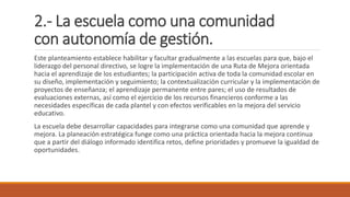 2.- La escuela como una comunidad
con autonomía de gestión.
Este planteamiento establece habilitar y facultar gradualmente a las escuelas para que, bajo el
liderazgo del personal directivo, se logre la implementación de una Ruta de Mejora orientada
hacia el aprendizaje de los estudiantes; la participación activa de toda la comunidad escolar en
su diseño, implementación y seguimiento; la contextualización curricular y la implementación de
proyectos de enseñanza; el aprendizaje permanente entre pares; el uso de resultados de
evaluaciones externas, así como el ejercicio de los recursos financieros conforme a las
necesidades específicas de cada plantel y con efectos verificables en la mejora del servicio
educativo.
La escuela debe desarrollar capacidades para integrarse como una comunidad que aprende y
mejora. La planeación estratégica funge como una práctica orientada hacia la mejora continua
que a partir del diálogo informado identifica retos, define prioridades y promueve la igualdad de
oportunidades.
 