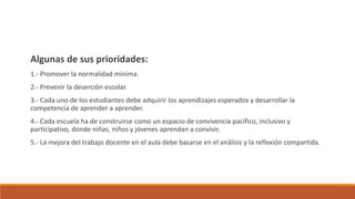 Algunas de sus prioridades:
1.- Promover la normalidad mínima.
2.- Prevenir la deserción escolar.
3.- Cada uno de los estudiantes debe adquirir los aprendizajes esperados y desarrollar la
competencia de aprender a aprender.
4.- Cada escuela ha de construirse como un espacio de convivencia pacífico, inclusivo y
participativo, donde niñas, niños y jóvenes aprendan a convivir.
5.- La mejora del trabajo docente en el aula debe basarse en el análisis y la reflexión compartida.
 