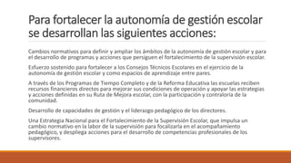 Para fortalecer la autonomía de gestión escolar
se desarrollan las siguientes acciones:
Cambios normativos para definir y ampliar los ámbitos de la autonomía de gestión escolar y para
el desarrollo de programas y acciones que persiguen el fortalecimiento de la supervisión escolar.
Esfuerzo sostenido para fortalecer a los Consejos Técnicos Escolares en el ejercicio de la
autonomía de gestión escolar y como espacios de aprendizaje entre pares.
A través de los Programas de Tiempo Completo y de la Reforma Educativa las escuelas reciben
recursos financieros directos para mejorar sus condiciones de operación y apoyar las estrategias
y acciones definidas en su Ruta de Mejora escolar, con la participación y contraloría de la
comunidad.
Desarrollo de capacidades de gestión y el liderazgo pedagógico de los directores.
Una Estrategia Nacional para el Fortalecimiento de la Supervisión Escolar, que impulsa un
cambio normativo en la labor de la supervisión para focalizarla en el acompañamiento
pedagógico, y despliega acciones para el desarrollo de competencias profesionales de los
supervisores.
 