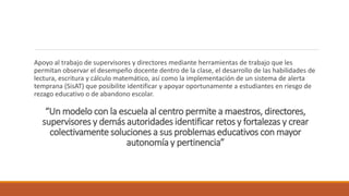 “Un modelo con la escuela al centro permite a maestros, directores,
supervisores y demás autoridades identificar retos y fortalezas y crear
colectivamente soluciones a sus problemas educativos con mayor
autonomía y pertinencia”
Apoyo al trabajo de supervisores y directores mediante herramientas de trabajo que les
permitan observar el desempeño docente dentro de la clase, el desarrollo de las habilidades de
lectura, escritura y cálculo matemático, así como la implementación de un sistema de alerta
temprana (SisAT) que posibilite identificar y apoyar oportunamente a estudiantes en riesgo de
rezago educativo o de abandono escolar.
 