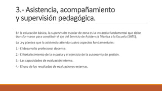 3.- Asistencia, acompañamiento
y supervisión pedagógica.
En la educación básica, la supervisión escolar de zona es la instancia fundamental que debe
transformarse para constituir el eje del Servicio de Asistencia Técnica a la Escuela (SATE).
La Ley plantea que la asistencia atienda cuatro aspectos fundamentales:
1.- El desarrollo profesional docente.
2.- El fortalecimiento de la escuela y el ejercicio de la autonomía de gestión.
3.- Las capacidades de evaluación interna.
4.- El uso de los resultados de evaluaciones externas.
 