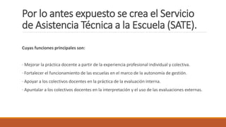 Por lo antes expuesto se crea el Servicio
de Asistencia Técnica a la Escuela (SATE).
Cuyas funciones principales son:
· Mejorar la práctica docente a partir de la experiencia profesional individual y colectiva.
· Fortalecer el funcionamiento de las escuelas en el marco de la autonomía de gestión.
· Apoyar a los colectivos docentes en la práctica de la evaluación interna.
· Apuntalar a los colectivos docentes en la interpretación y el uso de las evaluaciones externas.
 