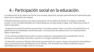 4.- Participación social en la educación.
La colaboración de los padres de familia y las escuelas representa ventajas particularmente importantes para
lograr que la educación sea integral.
El Modelo Educativo plantea una mayor participación de los padres de familia en el apoyo a la gestión
escolar, y en la corresponsabilidad con el aprendizaje de sus hijos desde el hogar. Esto implica que desde el
sistema educativo:
· Se generen procesos formativos que permitan a los padres apoyar mejor a sus hijos, principalmente en el
desarrollo de sus habilidades socioemocionales, en los procesos de lectoescritura y en el pensamiento
lógico–matemático.
· Se les informe periódicamente sobre el avance académico y desempeño de los estudiantes a fin de
promover su aprendizaje y bienestar, y prevenir su rezago o abandono escolar.
· Se fomenten acciones y difunda información que permitan una mayor y mejor comunicación entre padres e
hijos y que promuevan la participación de las familias, a fin de contar con mejores ambientes para el
aprendizaje tanto en el hogar como en la escuela.
 