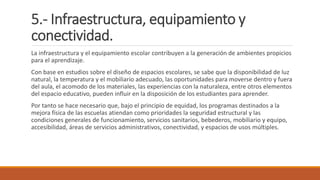 5.- Infraestructura, equipamiento y
conectividad.
La infraestructura y el equipamiento escolar contribuyen a la generación de ambientes propicios
para el aprendizaje.
Con base en estudios sobre el diseño de espacios escolares, se sabe que la disponibilidad de luz
natural, la temperatura y el mobiliario adecuado, las oportunidades para moverse dentro y fuera
del aula, el acomodo de los materiales, las experiencias con la naturaleza, entre otros elementos
del espacio educativo, pueden influir en la disposición de los estudiantes para aprender.
Por tanto se hace necesario que, bajo el principio de equidad, los programas destinados a la
mejora física de las escuelas atiendan como prioridades la seguridad estructural y las
condiciones generales de funcionamiento, servicios sanitarios, bebederos, mobiliario y equipo,
accesibilidad, áreas de servicios administrativos, conectividad, y espacios de usos múltiples.
 