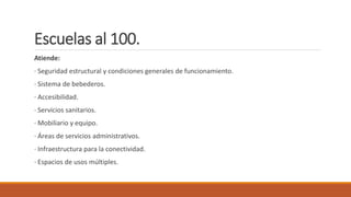 Escuelas al 100.
Atiende:
· Seguridad estructural y condiciones generales de funcionamiento.
· Sistema de bebederos.
· Accesibilidad.
· Servicios sanitarios.
· Mobiliario y equipo.
· Áreas de servicios administrativos.
· Infraestructura para la conectividad.
· Espacios de usos múltiples.
 