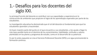 1.- Desafíos para los docentes del
siglo XXI.
La principal función del docente es contribuir con sus capacidades y experiencia en la
construcción de ambientes que propicien el logro de los aprendizajes esperados por parte de los
estudiantes.
La investigación educativa ha demostrado que el rol del docente es fundamental para que los
estudiantes aprendan y trasciendan.
Un buen maestro parte del punto en el que encuentra a sus estudiantes, y los ayuda a llegar lo
más lejos posible tanto en el dominio de los conocimientos, habilidades, actitudes y valores
planteados en los planes y programas de estudio, como en el desarrollo de su potencial.
Es por lo antes expuesto se crea el Servicio Profesional Docente (SPD) y se sigue promoviendo la
formación continua.
 