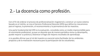 2.- La docencia como profesión.
Con el fin de ordenar el proceso de profesionalización magisterial y construir un nuevo sistema
basado en el mérito, se crea el Servicio Profesional Docente (SPD) que define los mecanismos
para el ingreso, la promoción, el reconocimiento y la permanencia de los maestros.
Una parte fundamental del SPD es la evaluación, concebida como un medio imprescindible para
el crecimiento profesional, ya que un docente que de manera periódica revisa su desempeño,
puede mejorar su práctica y favorecer el logro de mejores resultados de aprendizaje.
sí es posible afirmar que el rol del maestro es esencial como facilitador de los ambientes
propicios y de la motivación necesaria para la participación de los estudiantes.
 