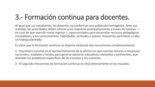 3.- Formación continua para docentes.
Al igual que sus estudiantes, los docentes no conforman una población homogénea. Ante esa
realidad, las autoridades deben ofrecer a los maestros acompañamiento a través de tutorías —
en caso de que sean de nuevo ingreso—, oportunidades para desarrollar recursos pedagógicos
innovadores, y los conocimientos, habilidades, actitudes y valores necesarios para llevar a cabo
un trabajo planeado.
Es clave que la formación continua se imparta mediante dos mecanismos complementarios:
1.- El primero consiste en el aprovechamiento de la oferta con que cuentan actores e instancias
nacionales, estatales y locales para generar opciones educativas relevantes y pertinentes, que
atiendan los problemas específicos de las escuelas y los maestros.
2.- El segundo mecanismo de formación continua se sitúa directamente en las escuelas.
 