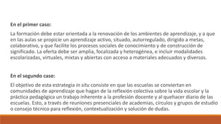 En el primer caso:
La formación debe estar orientada a la renovación de los ambientes de aprendizaje, y a que
en las aulas se propicie un aprendizaje activo, situado, autorregulado, dirigido a metas,
colaborativo, y que facilite los procesos sociales de conocimiento y de construcción de
significado. La oferta debe ser amplia, focalizada y heterogénea, e incluir modalidades
escolarizadas, virtuales, mixtas y abiertas con acceso a materiales adecuados y diversos.
En el segundo caso:
El objetivo de esta estrategia in situ consiste en que las escuelas se conviertan en
comunidades de aprendizaje que hagan de la reflexión colectiva sobre la vida escolar y la
práctica pedagógica un trabajo inherente a la profesión docente y al quehacer diario de las
escuelas. Esto, a través de reuniones presenciales de academias, círculos y grupos de estudio
o consejo técnico para reflexión, contextualización y solución de dudas.
 