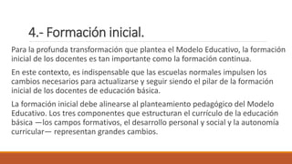 4.- Formación inicial.
Para la profunda transformación que plantea el Modelo Educativo, la formación
inicial de los docentes es tan importante como la formación continua.
En este contexto, es indispensable que las escuelas normales impulsen los
cambios necesarios para actualizarse y seguir siendo el pilar de la formación
inicial de los docentes de educación básica.
La formación inicial debe alinearse al planteamiento pedagógico del Modelo
Educativo. Los tres componentes que estructuran el currículo de la educación
básica —los campos formativos, el desarrollo personal y social y la autonomía
curricular— representan grandes cambios.
 
