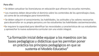 “La formación inicial debe equipar a los maestros con las
bases pedagógicas y didácticas que les permitan poner
en práctica los principios pedagógicos en que se
sustenta el Modelo Educativo”
Para ello:
 Se deben actualizar las licenciaturas en educación que ofrecen las escuelas normales.
 Los maestros deben desarrollar el dominio sobre los contenidos de los aprendizajes clave,
así como de las estrategias para transmitirlos.
 Se deben adquirir el conocimiento, las habilidades, las actitudes y los valores necesarios
para desarrollar en su propia persona y en los estudiantes las habilidades socioemocionales.
Se requiere la capacidad para identificar las necesidades y características de sus estudiantes
y aprovechar la nueva autonomía curricular con una visión integral.
 