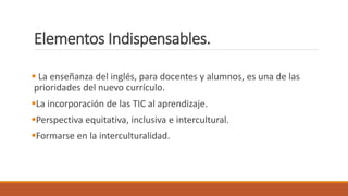 Elementos Indispensables.
 La enseñanza del inglés, para docentes y alumnos, es una de las
prioridades del nuevo currículo.
La incorporación de las TIC al aprendizaje.
Perspectiva equitativa, inclusiva e intercultural.
Formarse en la interculturalidad.
 