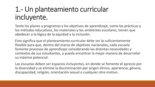 1.- Un planteamiento curricular
incluyente.
Tanto los planes y programas y los objetivos de aprendizaje, como las prácticas y
los métodos educativos, los materiales y los ambientes escolares, tienen que
obedecer a la lógica de la equidad y la inclusión.
Esto significa que el planteamiento curricular debe ser lo suficientemente
flexible para que, dentro del marco de objetivos nacionales, cada escuela
fomente procesos de aprendizaje considerando las distintas necesidades y
contextos de sus estudiantes, y pueda encontrar la mejor manera de desarrollar
su máximo potencial.
Las escuelas deben ser espacios incluyentes, en donde se fomente el aprecio por
la diversidad y se elimine la discriminación por origen étnico, apariencia, género,
discapacidad, religión, orientación sexual o cualquier otro motivo.
 