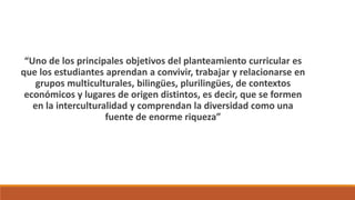 “Uno de los principales objetivos del planteamiento curricular es
que los estudiantes aprendan a convivir, trabajar y relacionarse en
grupos multiculturales, bilingües, plurilingües, de contextos
económicos y lugares de origen distintos, es decir, que se formen
en la interculturalidad y comprendan la diversidad como una
fuente de enorme riqueza”
 