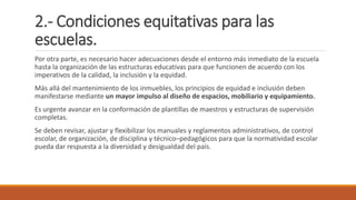 2.- Condiciones equitativas para las
escuelas.
Por otra parte, es necesario hacer adecuaciones desde el entorno más inmediato de la escuela
hasta la organización de las estructuras educativas para que funcionen de acuerdo con los
imperativos de la calidad, la inclusión y la equidad.
Más allá del mantenimiento de los inmuebles, los principios de equidad e inclusión deben
manifestarse mediante un mayor impulso al diseño de espacios, mobiliario y equipamiento.
Es urgente avanzar en la conformación de plantillas de maestros y estructuras de supervisión
completas.
Se deben revisar, ajustar y flexibilizar los manuales y reglamentos administrativos, de control
escolar, de organización, de disciplina y técnico–pedagógicos para que la normatividad escolar
pueda dar respuesta a la diversidad y desigualdad del país.
 