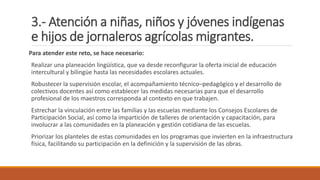 3.- Atención a niñas, niños y jóvenes indígenas
e hijos de jornaleros agrícolas migrantes.
Para atender este reto, se hace necesario:
Realizar una planeación lingüística, que va desde reconfigurar la oferta inicial de educación
intercultural y bilingüe hasta las necesidades escolares actuales.
Robustecer la supervisión escolar, el acompañamiento técnico–pedagógico y el desarrollo de
colectivos docentes así como establecer las medidas necesarias para que el desarrollo
profesional de los maestros corresponda al contexto en que trabajen.
Estrechar la vinculación entre las familias y las escuelas mediante los Consejos Escolares de
Participación Social, así como la impartición de talleres de orientación y capacitación, para
involucrar a las comunidades en la planeación y gestión cotidiana de las escuelas.
Priorizar los planteles de estas comunidades en los programas que invierten en la infraestructura
física, facilitando su participación en la definición y la supervisión de las obras.
 